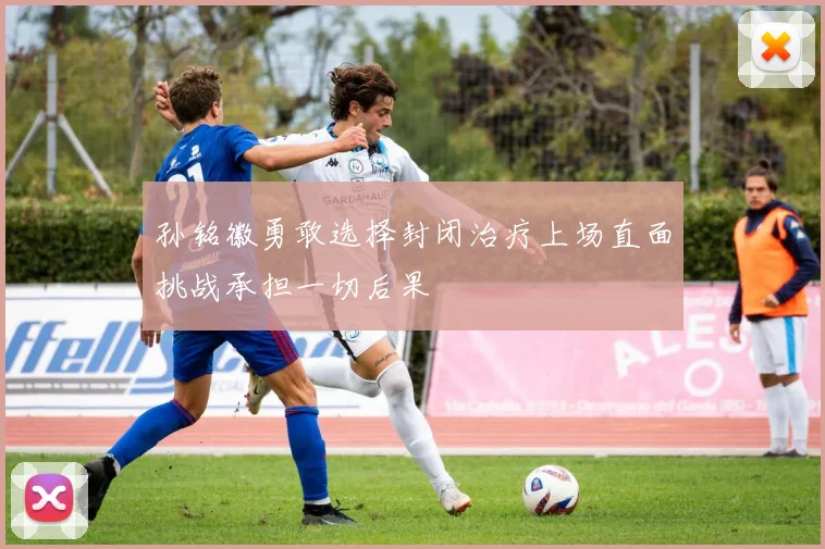 孙铭徽勇敢选择封闭治疗上场直面挑战承担一切后果