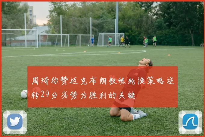 周琦称赞迈克布朗教练轮换策略逆转29分劣势为胜利的关键