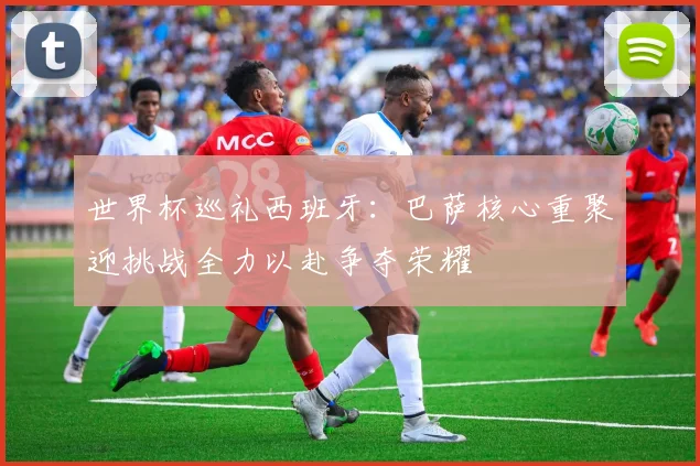 世界杯巡礼西班牙：巴萨核心重聚迎挑战全力以赴争夺荣耀