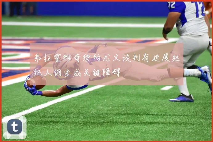 弗拉霍维奇续约尤文谈判有进展经纪人佣金成关键障碍