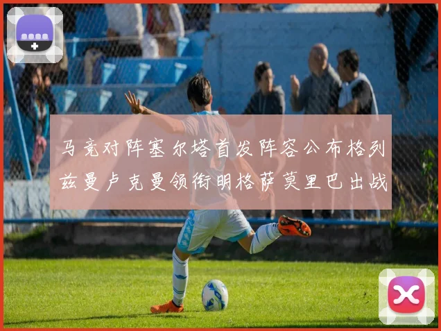 马竞对阵塞尔塔首发阵容公布格列兹曼卢克曼领衔明格萨莫里巴出战