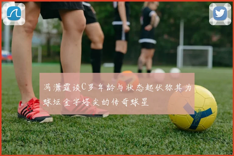 冯潇霆谈C罗年龄与状态起伏称其为球坛金字塔尖的传奇球星