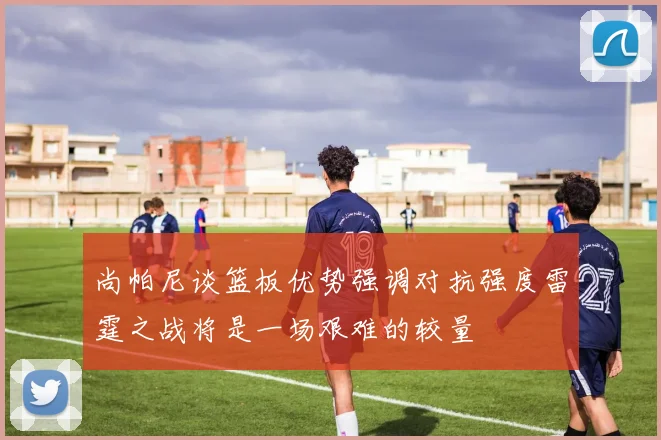 尚帕尼谈篮板优势强调对抗强度雷霆之战将是一场艰难的较量