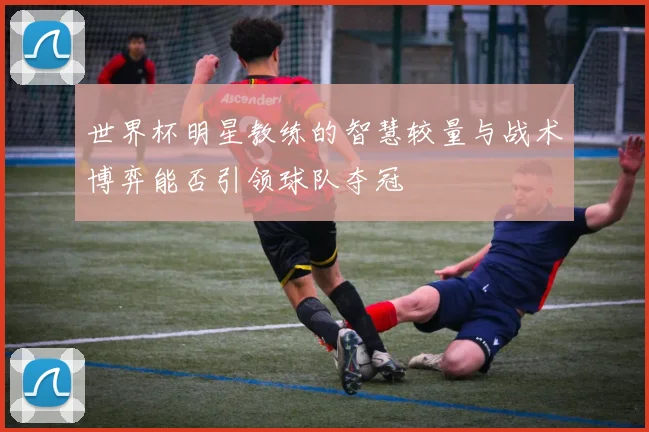 世界杯明星教练的智慧较量与战术博弈能否引领球队夺冠