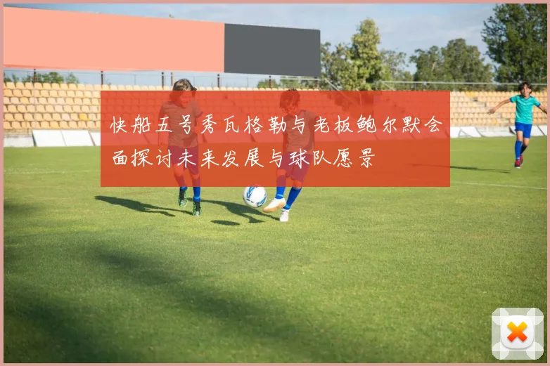 快船五号秀瓦格勒与老板鲍尔默会面探讨未来发展与球队愿景