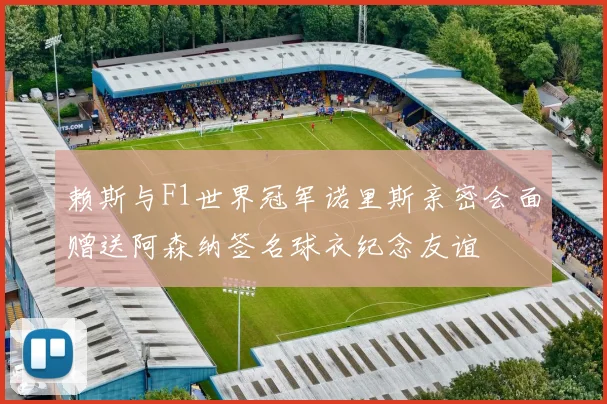 赖斯与F1世界冠军诺里斯亲密会面赠送阿森纳签名球衣纪念友谊