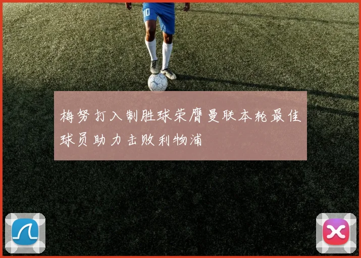 梅努打入制胜球荣膺曼联本轮最佳球员助力击败利物浦