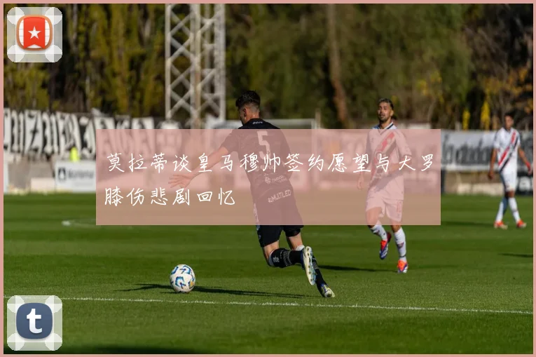 莫拉蒂谈皇马穆帅签约愿望与大罗膝伤悲剧回忆